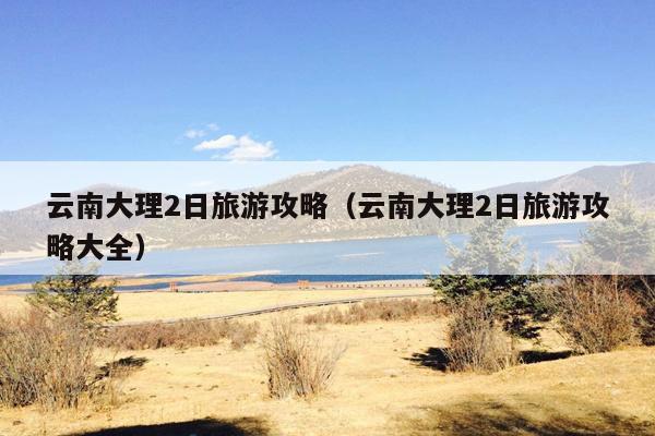 云南大理2日旅游攻略（云南大理2日旅游攻略大全）