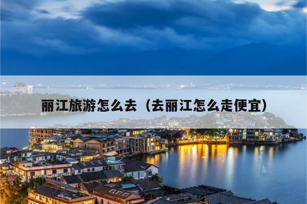 丽江旅游怎么去（去丽江怎么走便宜）