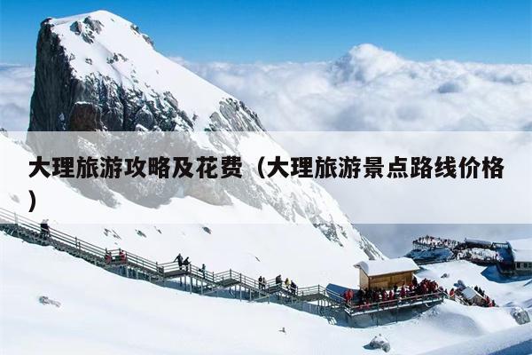 大理旅游攻略及花费（大理旅游景点路线价格）