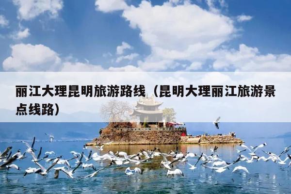 丽江大理昆明旅游路线（昆明大理丽江旅游景点线路）