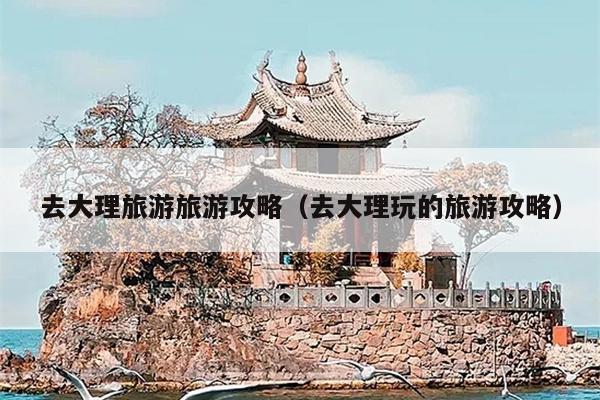 去大理旅游旅游攻略（去大理玩的旅游攻略）