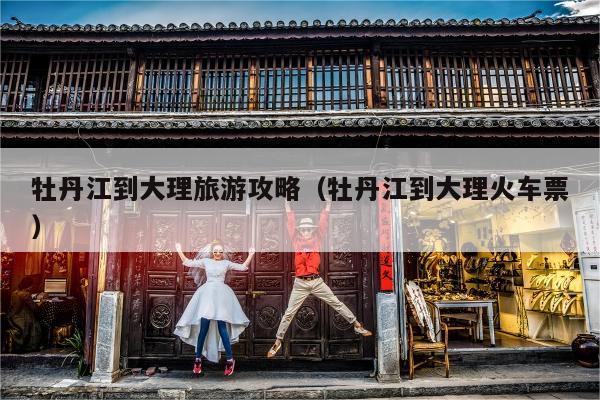 牡丹江到大理旅游攻略（牡丹江到大理火车票）