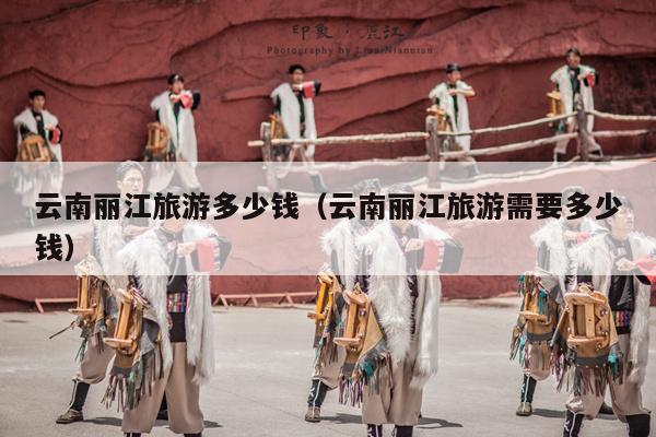云南丽江旅游多少钱（云南丽江旅游需要多少钱）