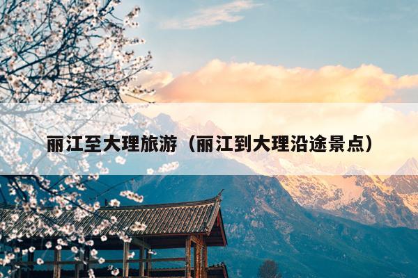 丽江至大理旅游（丽江到大理沿途景点）