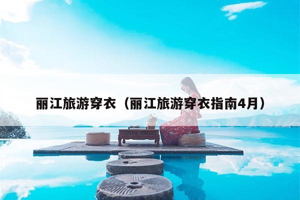 丽江旅游穿衣（丽江旅游穿衣指南4月）