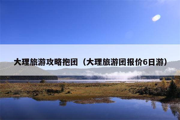 大理旅游攻略抱团（大理旅游团报价6日游）