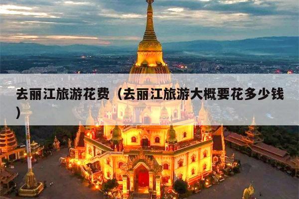 去丽江旅游花费（去丽江旅游大概要花多少钱）