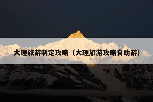 大理旅游制定攻略（大理旅游攻略自助游）