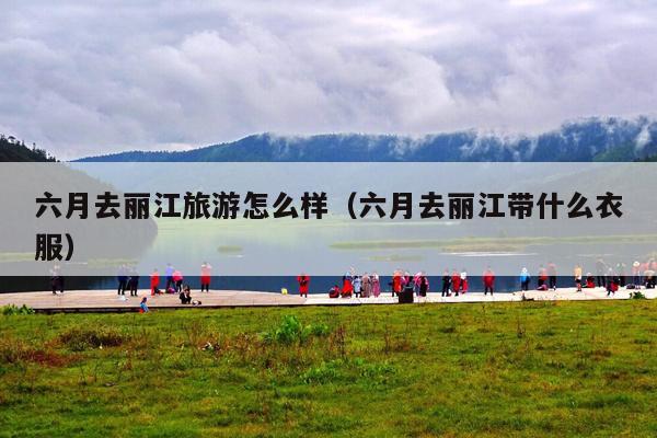 六月去丽江旅游怎么样（六月去丽江带什么衣服）