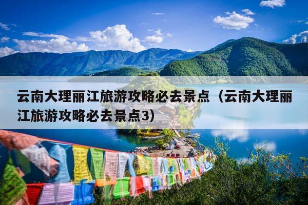 云南大理丽江旅游攻略必去景点（云南大理丽江旅游攻略必去景点3）