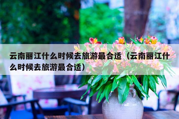 云南丽江什么时候去旅游最合适（云南丽江什么时候去旅游最合适）
