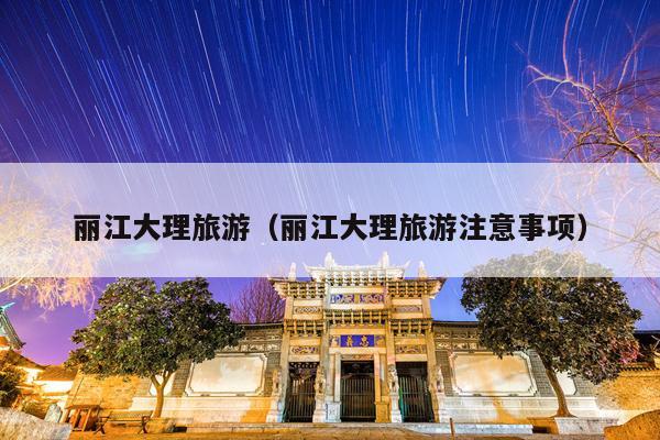 丽江大理旅游（丽江大理旅游注意事项）