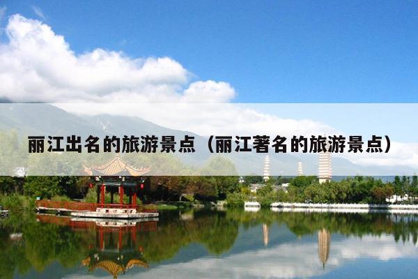 丽江出名的旅游景点（丽江著名的旅游景点）