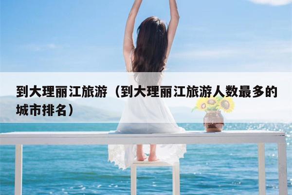 到大理丽江旅游（到大理丽江旅游人数最多的城市排名）