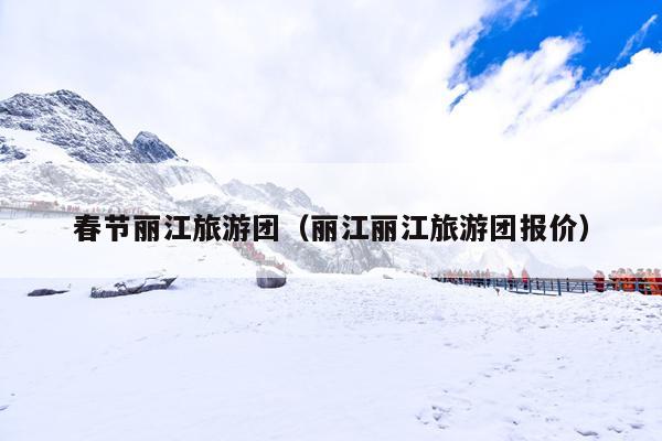 春节丽江旅游团（丽江丽江旅游团报价）