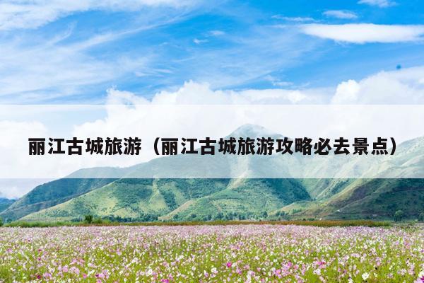 丽江古城旅游（丽江古城旅游攻略必去景点）