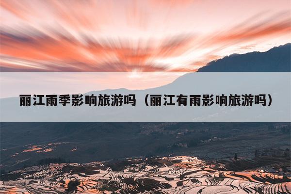 丽江雨季影响旅游吗（丽江有雨影响旅游吗）