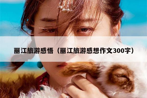 丽江旅游感悟（丽江旅游感想作文300字）