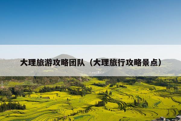 大理旅游攻略团队（大理旅行攻略景点）