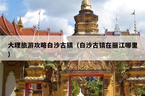 大理旅游攻略白沙古镇（白沙古镇在丽江哪里）