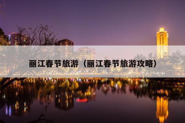 丽江春节旅游（丽江春节旅游攻略）