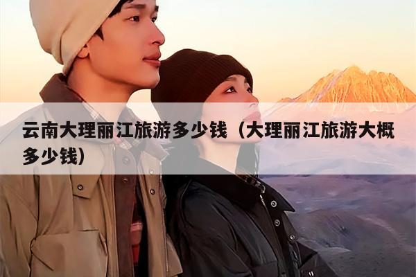 云南大理丽江旅游多少钱（大理丽江旅游大概多少钱）