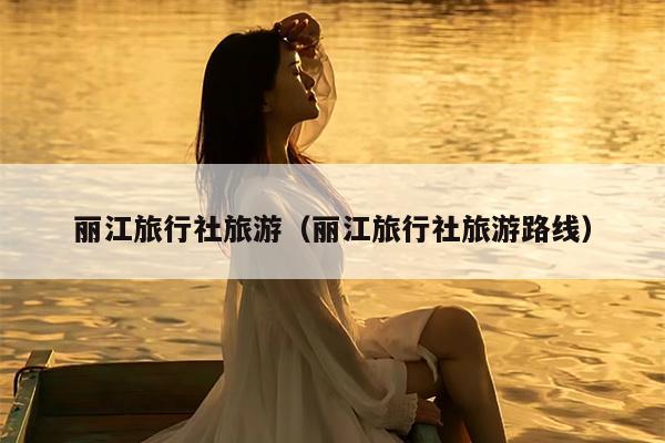 丽江旅行社旅游（丽江旅行社旅游路线）