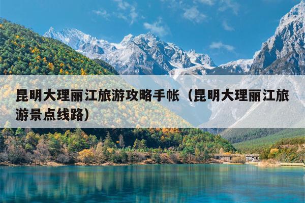 昆明大理丽江旅游攻略手帐（昆明大理丽江旅游景点线路）