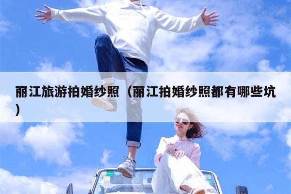 丽江旅游拍婚纱照（丽江拍婚纱照都有哪些坑）