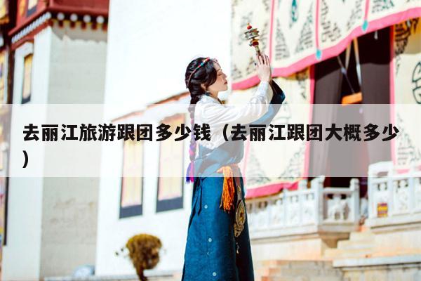去丽江旅游跟团多少钱（去丽江跟团大概多少）