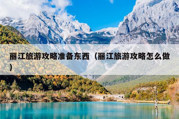 丽江旅游攻略准备东西（丽江旅游攻略怎么做）