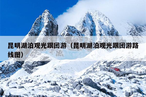 昆明湖泊观光跟团游（昆明湖泊观光跟团游路线图）
