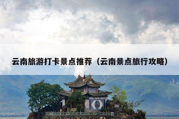 云南旅游打卡景点推荐（云南景点旅行攻略）