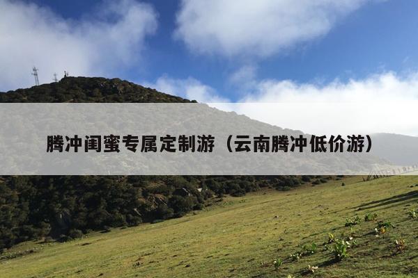 腾冲闺蜜专属定制游（云南腾冲低价游）
