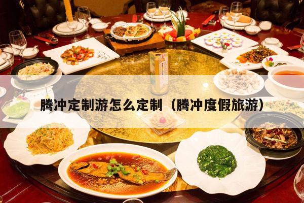 腾冲定制游怎么定制（腾冲度假旅游）