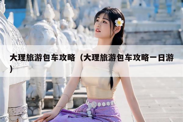 大理旅游包车攻略（大理旅游包车攻略一日游）
