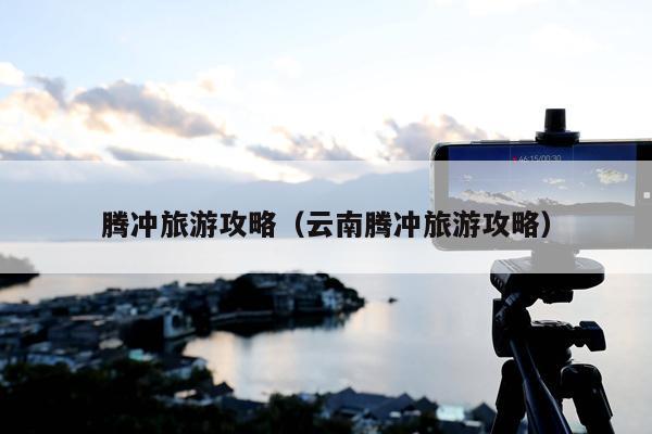 腾冲旅游攻略（云南腾冲旅游攻略）