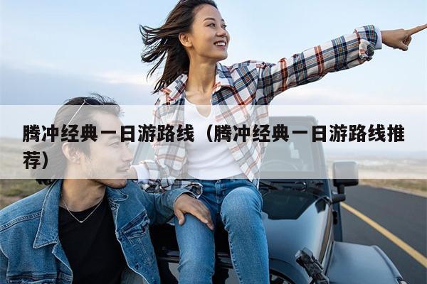 腾冲经典一日游路线（腾冲经典一日游路线推荐）