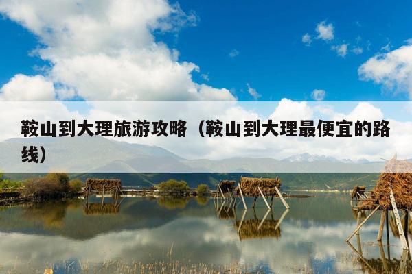 鞍山到大理旅游攻略（鞍山到大理最便宜的路线）