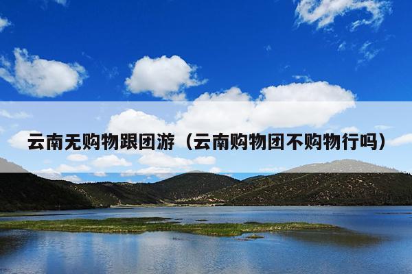 云南无购物跟团游（云南购物团不购物行吗）