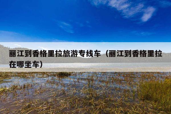 丽江到香格里拉旅游专线车（丽江到香格里拉在哪坐车）