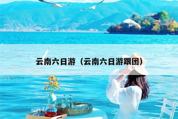 云南六日游（云南六日游跟团）