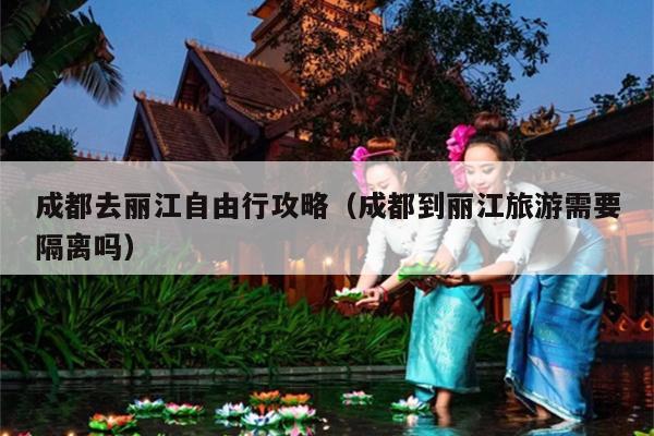成都去丽江自由行攻略（成都到丽江旅游需要隔离吗）