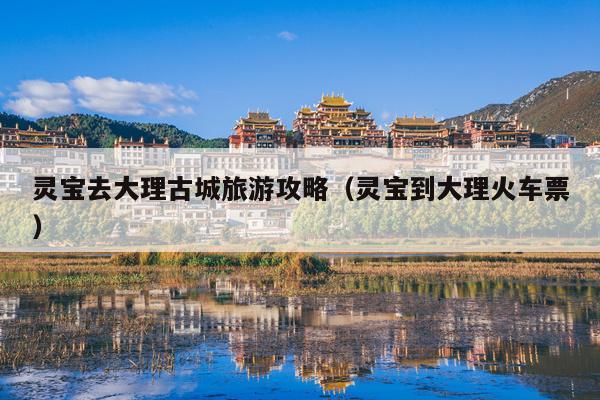 灵宝去大理古城旅游攻略（灵宝到大理火车票）