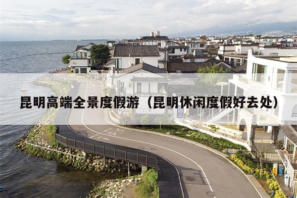 昆明高端全景度假游（昆明休闲度假好去处）