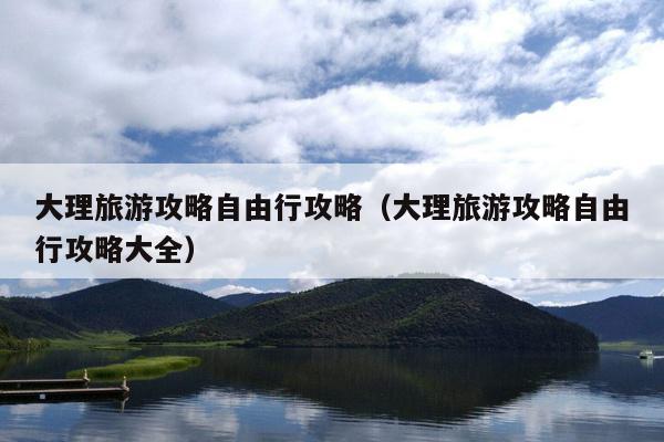 大理旅游攻略自由行攻略（大理旅游攻略自由行攻略大全）