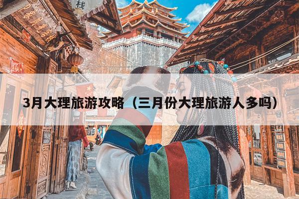 3月大理旅游攻略（三月份大理旅游人多吗）
