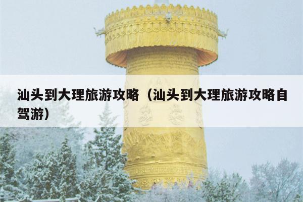 汕头到大理旅游攻略（汕头到大理旅游攻略自驾游）