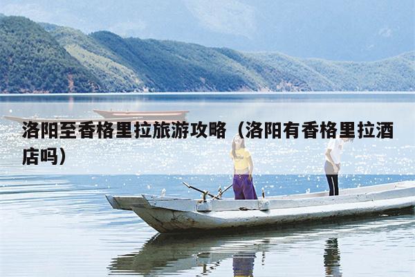 洛阳至香格里拉旅游攻略（洛阳有香格里拉酒店吗）