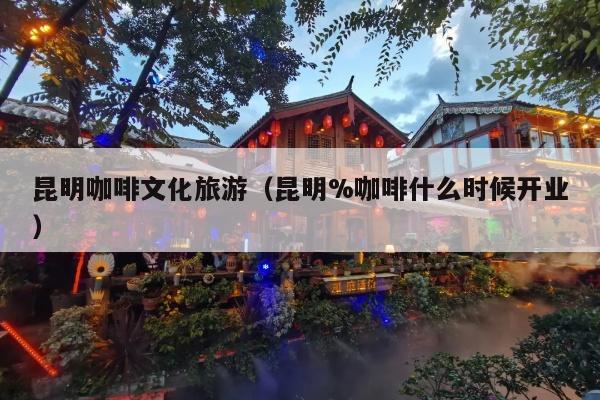 昆明咖啡文化旅游（昆明%咖啡什么时候开业）